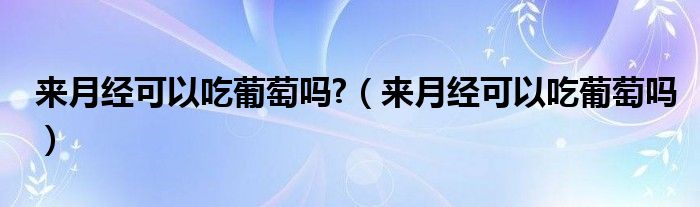 來月經可以吃葡萄嗎?（來月經可以吃葡萄嗎）