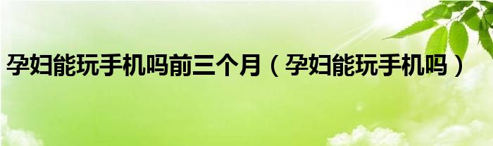 孕婦能玩手機(jī)嗎前三個(gè)月（孕婦能玩手機(jī)嗎）