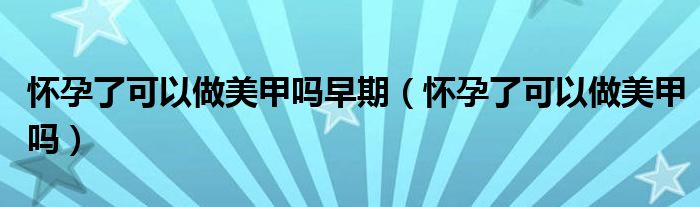 懷孕了可以做美甲嗎早期（懷孕了可以做美甲嗎）