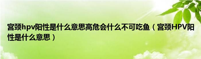 宮頸hpv陽(yáng)性是什么意思高危會(huì)什么不可吃魚（宮頸HPV陽(yáng)性是什么意思）