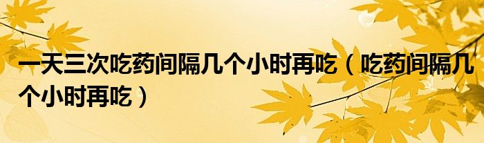 一天三次吃藥間隔幾個(gè)小時(shí)再吃（吃藥間隔幾個(gè)小時(shí)再吃）