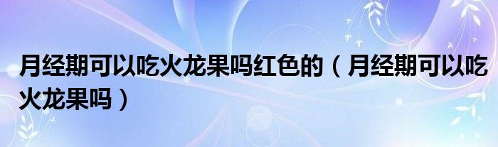 月經(jīng)期可以吃火龍果嗎紅色的（月經(jīng)期可以吃火龍果嗎）