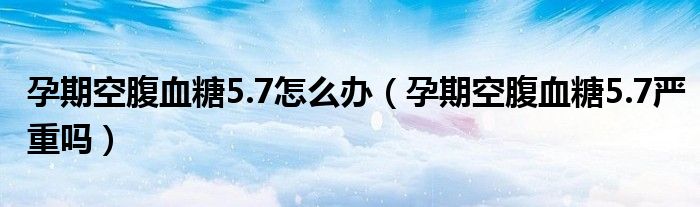 孕期空腹血糖5.7怎么辦（孕期空腹血糖5.7嚴(yán)重嗎）