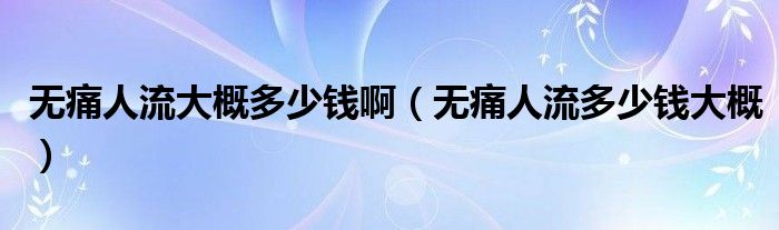 無(wú)痛人流大概多少錢(qián)啊（無(wú)痛人流多少錢(qián)大概）