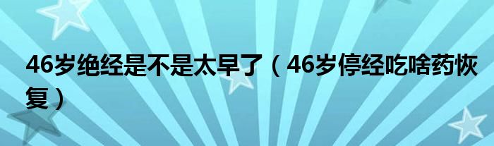 46歲絕經是不是太早了（46歲停經吃啥藥恢復）