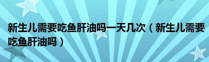 新生兒需要吃魚(yú)肝油嗎一天幾次（新生兒需要吃魚(yú)肝油嗎）