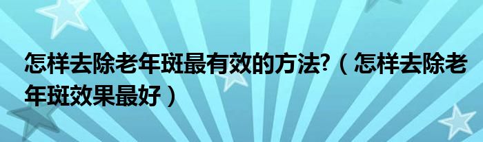 怎樣去除老年斑最有效的方法?（怎樣去除老年斑效果最好）