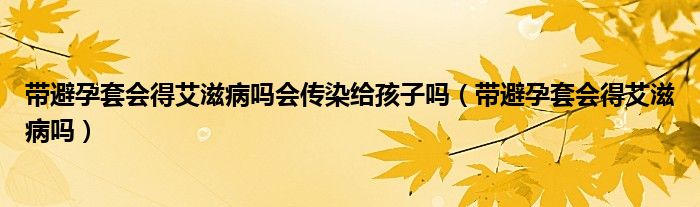 帶避孕套會(huì)得艾滋病嗎會(huì)傳染給孩子嗎（帶避孕套會(huì)得艾滋病嗎）