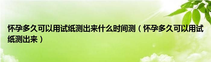 懷孕多久可以用試紙測(cè)出來什么時(shí)間測(cè)（懷孕多久可以用試紙測(cè)出來）