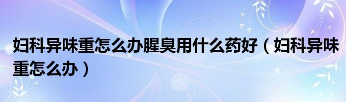 婦科異味重怎么辦腥臭用什么藥好（婦科異味重怎么辦）