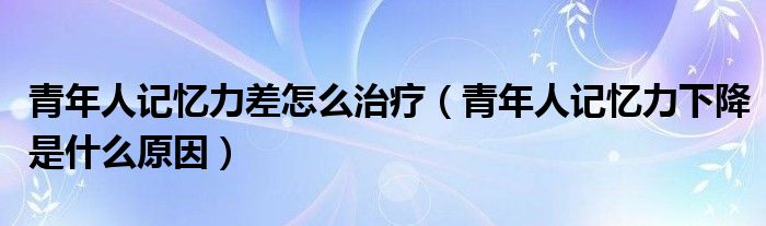 青年人記憶力差怎么治療（青年人記憶力下降是什么原因）