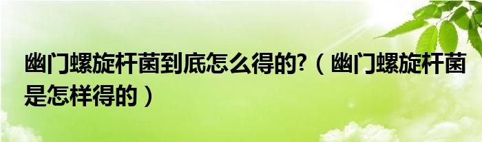 幽門螺旋桿菌到底怎么得的?（幽門螺旋桿菌是怎樣得的）