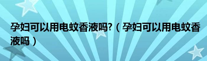 孕婦可以用電蚊香液嗎?（孕婦可以用電蚊香液嗎）