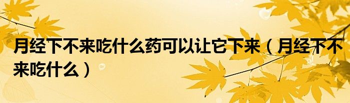 月經(jīng)下不來吃什么藥可以讓它下來（月經(jīng)下不來吃什么）