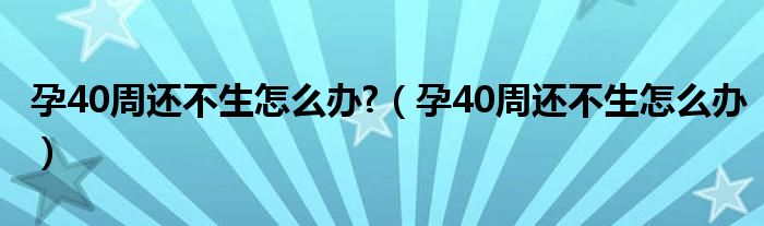 孕40周還不生怎么辦?（孕40周還不生怎么辦）