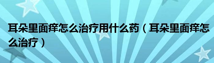 耳朵里面癢怎么治療用什么藥（耳朵里面癢怎么治療）