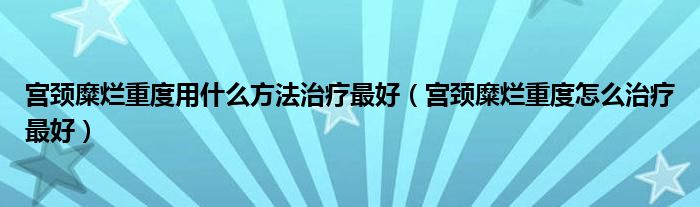 宮頸糜爛重度用什么方法治療最好（宮頸糜爛重度怎么治療最好）