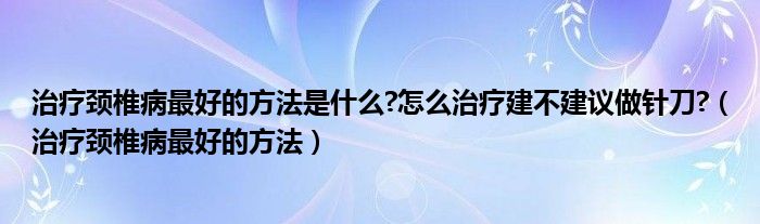 治療頸椎病最好的方法是什么?怎么治療建不建議做針刀?（治療頸椎病最好的方法）