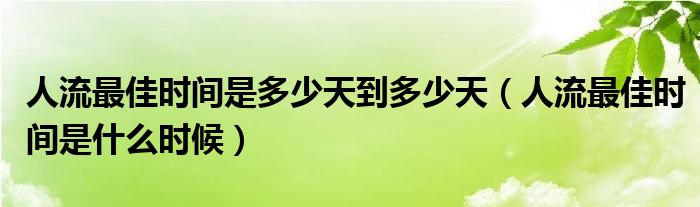 人流最佳時間是多少天到多少天（人流最佳時間是什么時候）