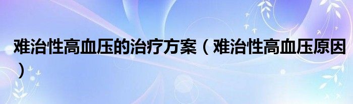 難治性高血壓的治療方案（難治性高血壓原因）