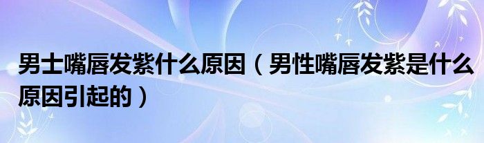 男士嘴唇發(fā)紫什么原因（男性嘴唇發(fā)紫是什么原因引起的）