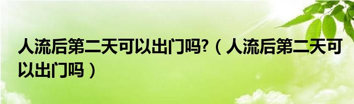 人流后第二天可以出門嗎?（人流后第二天可以出門嗎）