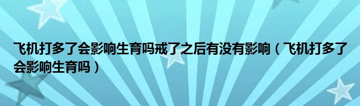 飛機(jī)打多了會(huì)影響生育嗎戒了之后有沒有影響（飛機(jī)打多了會(huì)影響生育嗎）