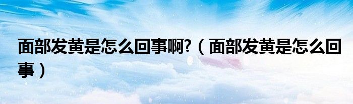 面部發(fā)黃是怎么回事啊?（面部發(fā)黃是怎么回事）