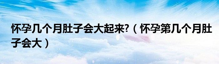 懷孕幾個(gè)月肚子會(huì)大起來?（懷孕第幾個(gè)月肚子會(huì)大）