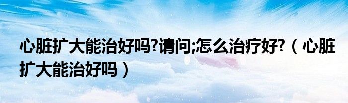 心臟擴(kuò)大能治好嗎?請(qǐng)問;怎么治療好?（心臟擴(kuò)大能治好嗎）