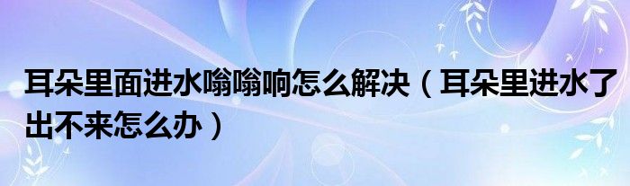 耳朵里面進(jìn)水嗡嗡響怎么解決（耳朵里進(jìn)水了出不來怎么辦）