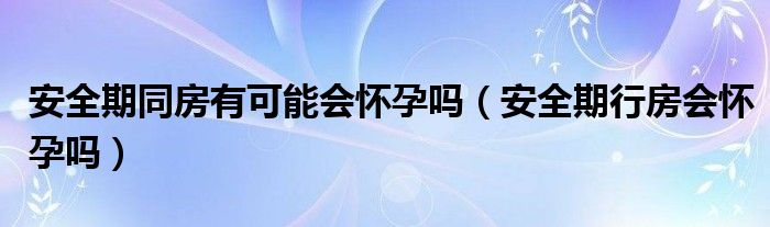 安全期同房有可能會(huì)懷孕嗎（安全期行房會(huì)懷孕嗎）