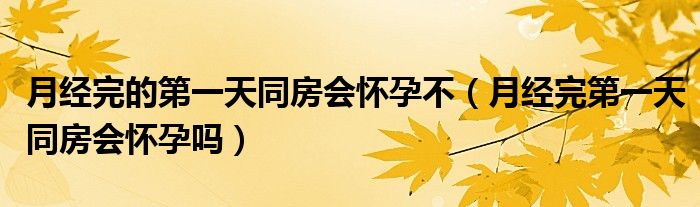 月經(jīng)完的第一天同房會懷孕不（月經(jīng)完第一天同房會懷孕嗎）