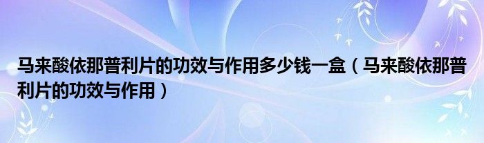 馬來酸依那普利片的功效與作用多少錢一盒（馬來酸依那普利片的功效與作用）