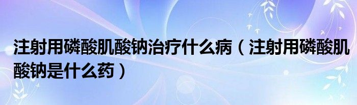 注射用磷酸肌酸鈉治療什么病（注射用磷酸肌酸鈉是什么藥）