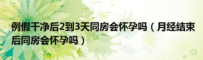 例假干凈后2到3天同房會(huì)懷孕嗎（月經(jīng)結(jié)束后同房會(huì)懷孕嗎）