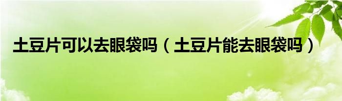 土豆片可以去眼袋嗎（土豆片能去眼袋嗎）