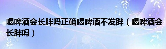 喝啤酒會(huì)長(zhǎng)胖嗎正確喝啤酒不發(fā)胖（喝啤酒會(huì)長(zhǎng)胖嗎）