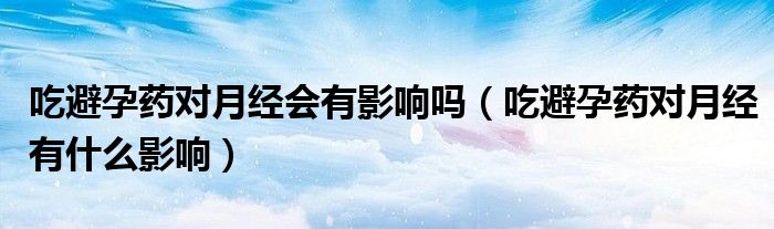 吃避孕藥對(duì)月經(jīng)會(huì)有影響嗎（吃避孕藥對(duì)月經(jīng)有什么影響）