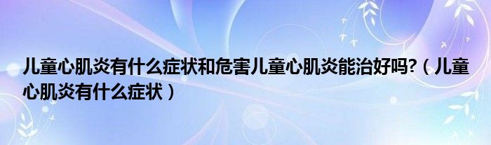 兒童心肌炎有什么癥狀和危害兒童心肌炎能治好嗎?（兒童心肌炎有什么癥狀）