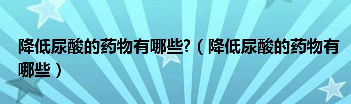 降低尿酸的藥物有哪些?（降低尿酸的藥物有哪些）