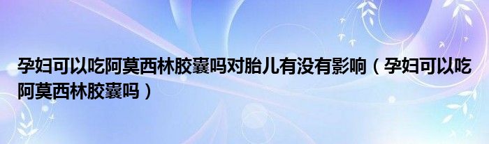 孕婦可以吃阿莫西林膠囊嗎對胎兒有沒有影響（孕婦可以吃阿莫西林膠囊嗎）