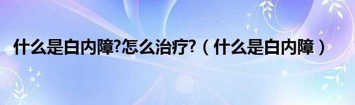 什么是白內(nèi)障?怎么治療?（什么是白內(nèi)障）