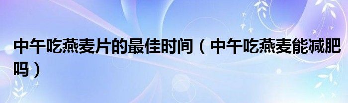 中午吃燕麥片的最佳時間（中午吃燕麥能減肥嗎）