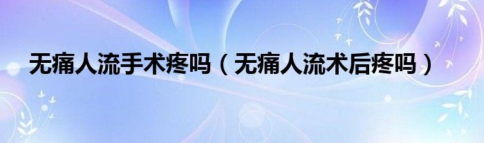 無痛人流手術疼嗎（無痛人流術后疼嗎）