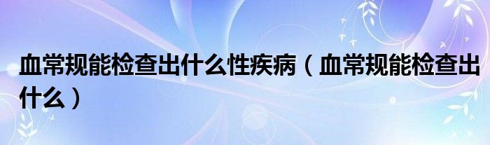 血常規(guī)能檢查出什么性疾?。ㄑＲ?guī)能檢查出什么）