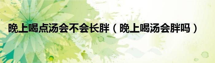 晚上喝點(diǎn)湯會(huì)不會(huì)長(zhǎng)胖（晚上喝湯會(huì)胖嗎）