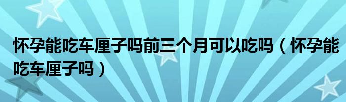 懷孕能吃車?yán)遄訂崆叭齻€(gè)月可以吃嗎（懷孕能吃車?yán)遄訂幔? /></span>
		<span id=