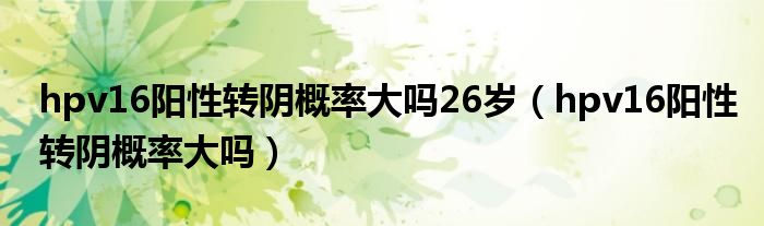 hpv16陽性轉(zhuǎn)陰概率大嗎26歲（hpv16陽性轉(zhuǎn)陰概率大嗎）