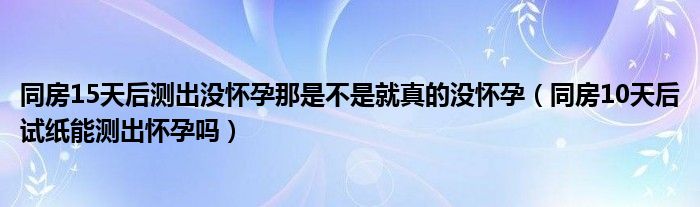 同房15天后測(cè)出沒(méi)懷孕那是不是就真的沒(méi)懷孕（同房10天后試紙能測(cè)出懷孕嗎）